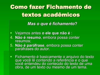Como fazer Fichamento de textos acadêmicos Mas o que é fichamento ?  Vejamos antes  o ele que não é  :  Não é resumo , embora possa conter resumos;  Não é paráfrase , embora possa conter paráfrases do autor.  Fichamento é basicamente o arquivo do texto que você lê contendo a referência e o que você entendeu do conteúdo do texto de uma obra, de um texto ou mesmo de um tema.  