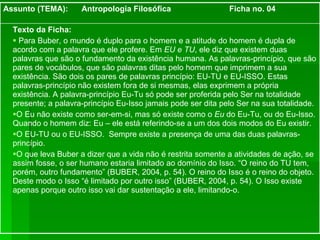 Texto da Ficha: Para Buber, o mundo é duplo para o homem e a atitude do homem é dupla de acordo com a palavra que ele profere. Em  EU e TU , ele diz que existem duas palavras que são o fundamento da existência humana. As palavras-princípio, que são pares de vocábulos, que são palavras ditas pelo homem que imprimem a sua existência. São dois os pares de palavras princípio: EU-TU e EU-ISSO. Estas palavras-princípio não existem fora de si mesmas, elas exprimem a própria existência. A palavra-princípio Eu-Tu só pode ser proferida pelo Ser na totalidade presente; a palavra-princípio Eu-Isso jamais pode ser dita pelo Ser na sua totalidade. O Eu não existe como ser-em-si, mas só existe como o  Eu  do Eu-Tu, ou do Eu-Isso. Quando o homem diz: Eu – ele está referindo-se a um dos dois modos do Eu existir.  O EU-TU ou o EU-ISSO.  Sempre existe a presença de uma das duas palavras-princípio. O que leva Buber a dizer que a vida não é restrita somente a atividades de ação, se assim fosse, o ser humano estaria limitado ao domínio do Isso. “O reino do TU tem, porém, outro fundamento” (BUBER, 2004, p. 54). O reino do Isso é o reino do objeto. Deste modo o Isso “é limitado por outro isso” (BUBER, 2004, p. 54). O Isso existe apenas porque outro isso vai dar sustentação a ele, limitando-o. Assunto (TEMA):  Antropologia Filosófica  Ficha no. 04 