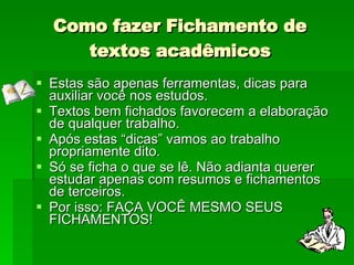 Como fazer Fichamento de textos acadêmicos Estas são apenas ferramentas, dicas para auxiliar você nos estudos.  Textos bem fichados favorecem a elaboração de qualquer trabalho. Após estas “dicas” vamos ao trabalho propriamente dito. Só se ficha o que se lê. Não adianta querer estudar apenas com resumos e fichamentos de terceiros. Por isso: FAÇA VOCÊ MESMO SEUS FICHAMENTOS! 