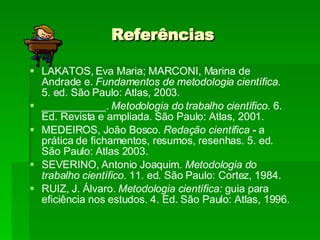 Referências LAKATOS, Eva Maria; MARCONI, Marina de Andrade e.  Fundamentos de metodologia científica.  5. ed. São Paulo: Atlas, 2003. ___________.  Metodologia do trabalho científico.  6. Ed. Revista e ampliada. São Paulo: Atlas, 2001. MEDEIROS, João Bosco.  Redação científica  -  a prática de fichamentos, resumos, resenhas. 5. ed. São Paulo: Atlas 2003. SEVERINO, Antonio Joaquim.  Metodologia do trabalho científico.  11. ed. São Paulo: Cortez, 1984. RUIZ, J. Álvaro.  Metodologia científica:  guia para eficiência nos estudos. 4. Ed. São Paulo: Atlas, 1996. 