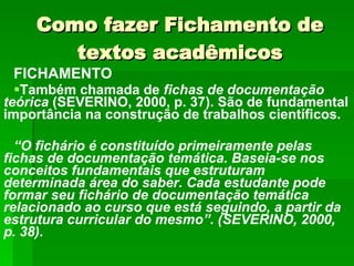 Como fazer Fichamento de textos acadêmicos FICHAMENTO Também chamada de  fichas de documentação teórica  (SEVERINO, 2000, p. 37). São de fundamental importância na construção de trabalhos científicos. “ O fichário é constituído primeiramente pelas fichas de documentação temática. Baseia-se nos conceitos fundamentais que estruturam determinada área do saber. Cada estudante pode formar seu fichário de documentação temática relacionado ao curso que está seguindo, a partir da estrutura curricular do mesmo”. (SEVERINO, 2000, p. 38). 
