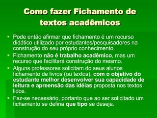 Como fazer Fichamento de textos acadêmicos Pode então afirmar que fichamento é um recurso didático utilizado por estudantes/pesquisadores na construção do seu próprio conhecimento. Fichamento  não é trabalho acadêmico , mas um recurso que facilitará construção do mesmo. Alguns professores solicitam do seus alunos fichamento de livros (ou textos),  com o objetivo do estudante melhor desenvolver sua capacidade de leitura e apreensão das idéias  proposta nos textos lidos.  Faz-se necessário, portanto que ao ser solicitado um fichamento se defina  que tipo  se deseja. 