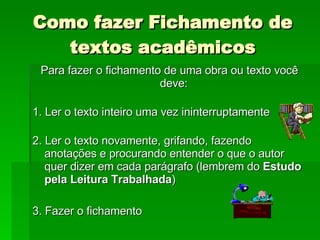 Como fazer Fichamento de textos acadêmicos Para fazer o fichamento de uma obra ou texto você deve:  1. Ler o texto inteiro uma vez ininterruptamente  2. Ler o texto novamente, grifando, fazendo anotações e procurando entender o que o autor quer dizer em cada parágrafo (lembrem do  Estudo pela Leitura Trabalhada ) 3. Fazer o fichamento  