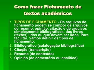 Como fazer Fichamento de textos acadêmicos TIPOS DE FICHAMENTO  - Os arquivos de fichamento podem se compor de arquivos de resumo, opinião, citação e de arquivos simplesmente bibliográficos, dos livros (textos) lidos ou que devem ser lidos. Para facilitar, vamos definir os tipos de fichamento: Bibliográfico (catalogação bibliográfica) Citação (transcrição) Resumo (de conteúdo) Opinião (de comentário ou analítico) 