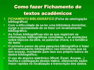Como fazer Fichamento de textos acadêmicos FICHAMENTO BIBLIOGRÁFICO  (Ficha de catalogação bibliográfica) Com a dificuldade de se ter uma biblioteca domiciliar, surge a necessidade de se fazer um levantamento bibliográfico.  As fichas bibliográficas são as que registram as informações bibliográficas completas, e as anotações sobre tópicos da obra, as palavras chave, e a temática do texto. O primeiro passo de uma pesquisa bibliográfica é fazer um levantamento bibliográfico nas bibliotecas que se tem acesso, montando para isso seu próprio banco de dados bibliográfico; O uso do arquivo eletrônico (Word, Excel, Access...) facilita a catalogação destes dados, oferecendo assim maior rapidez na localização e transcrição dos dados. 