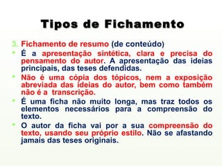 Tipos de Fichamento
3. Fichamento de resumo (de conteúdo)
 É a apresentação sintética, clara e precisa do
   pensamento do autor. A apresentação das ideias
   principais, das teses defendidas.
 Não é uma cópia dos tópicos, nem a exposição
   abreviada das ideias do autor, bem como também
   não é a transcrição.
 É uma ficha não muito longa, mas traz todos os
   elementos necessários para a compreensão do
   texto.
 O autor da ficha vai por a sua compreensão do
   texto, usando seu próprio estilo. Não se afastando
   jamais das teses originais.
 