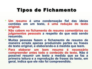 Tipos de Fichamento

 Um resumo é uma condensação fiel das ideias
  contidas em um texto, é uma redução do texto
  original.
 Não cabem no fichamento de resumo comentários ou
  julgamentos pessoais a respeito do que está sendo
  resumido.
 Muitas pessoas fazem o fichamento de resumo de
  maneira errada apenas produzindo partes ou frases
  do texto original, e elaborando-o à medida que leem.
 Para elaborar um bom resumo é necessário
  compreender antes todo o conteúdo do texto. Não é
  possível resumir um texto a medida que se faz a
  primeira leitura e a reprodução de frases do texto, em
  geral, indica que ele não foi compreendido.
 
