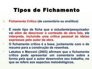 Tipos de Fichamento

4.   Fichamento Crítico (de comentário ou analítico)

    É neste tipo de ficha que o estudante/pesquisador
     vai além de descrever o conteúdo da obra lida, ele
     interpreta, incluindo uma crítica pessoal às ideias
     expressas pelo autor da obra.
    O fichamento crítico é a base, juntamente com o de
     resumo para a construção de resenhas.
    Lakatos e Marconi (2003) afirmam que o fichamento
     crítico pode apresentar um comentário sobre a
     forma pela qual o autor desenvolve seu trabalho, no
     que se refere aos aspectos metodológicos.
 
