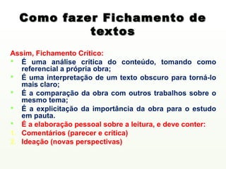 Como fazer Fichamento de
           textos
Assim, Fichamento Crítico:
 É uma análise crítica do conteúdo, tomando como
   referencial a própria obra;
 É uma interpretação de um texto obscuro para torná-lo
   mais claro;
 É a comparação da obra com outros trabalhos sobre o
   mesmo tema;
 É a explicitação da importância da obra para o estudo
   em pauta.
 É a elaboração pessoal sobre a leitura, e deve conter:
1. Comentários (parecer e crítica)
2. Ideação (novas perspectivas)
 