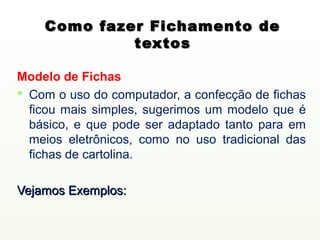 Como fazer Fichamento de
             textos

Modelo de Fichas
 Com o uso do computador, a confecção de fichas
  ficou mais simples, sugerimos um modelo que é
  básico, e que pode ser adaptado tanto para em
  meios eletrônicos, como no uso tradicional das
  fichas de cartolina.

Vejamos Exemplos:
 