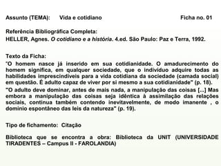 Exemplo de ficha preenchida:

 Assunto (TEMA):     Vida e cotidiano                              Ficha no. 01

 Referência Bibliográfica Completa:
 HELLER, Agnes. O cotidiano e a história. 4.ed. São Paulo: Paz e Terra, 1992.


 Texto da Ficha:
 "O homem nasce já inserido em sua cotidianidade. O amadurecimento do
 homem significa, em qualquer sociedade, que o indivíduo adquire todas as
 habilidades imprescindíveis para a vida cotidiana da sociedade (camada social)
 em questão. É adulto capaz de viver por si mesmo a sua cotidianidade" (p. 18).
 "O adulto deve dominar, antes de mais nada, a manipulação das coisas [...] Mas
 embora a manipulação das coisas seja idêntica à assimilação das relações
 sociais, continua também contendo inevitavelmente, de modo imanente , o
 domínio espontâneo das leis da natureza" (p. 19).


 Tipo de fichamento: Citação

 Biblioteca que se encontra a obra: Biblioteca da UNIT (UNIVERSIDADE
 TIRADENTES – Campus II - FAROLANDIA)
 