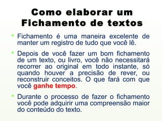 Como elabor ar um
   Fichamento de textos
 Fichamento é uma maneira excelente de
  manter um registro de tudo que você lê...