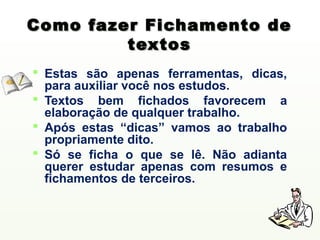 Como fazer Fichamento de
         textos
 Estas são apenas ferramentas, dicas,
  para auxiliar você nos estudos.
 Textos bem fichados favorecem a
  elaboração de qualquer trabalho.
 Após estas “dicas” vamos ao trabalho
  propriamente dito.
 Só se ficha o que se lê. Não adianta
  querer estudar apenas com resumos e
  fichamentos de terceiros.
 