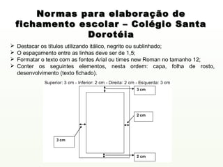 Nor mas para elaboração de
    fichamento escolar – Colégio Santa
                 Dorotéia
   Destacar os títulos utilizando itálico, negrito ou sublinhado;
   O espaçamento entre as linhas deve ser de 1,5;
   Formatar o texto com as fontes Arial ou times new Roman no tamanho 12;
   Conter os seguintes elementos, nesta ordem: capa, folha de rosto,
    desenvolvimento (texto fichado).
 