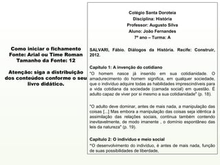 Colégio Santa Doroteia
                                                            Disciplina: História
                                                         Professor: Augusto Silva
                                                          Aluno: João Fernandes
                                                             7º ano – Turma: A

  Como iniciar o fichamento           SALVARI, Fábio. Diálogos da História. Recife: Construir,
 Fonte: Arial ou Time Roman           2012.
    Tamanho da Fonte: 12
                              Capítulo 1: A invenção do cotidiano
 Atenção: siga a distribuição "O homem nasce já inserido em sua cotidianidade. O
dos conteúdos conforme o seu amadurecimento do homem significa, em qualquer sociedade,
        livro didático.       que o indivíduo adquire todas as habilidades imprescindíveis para
                              a vida cotidiana da sociedade (camada social) em questão. É
                              adulto capaz de viver por si mesmo a sua cotidianidade" (p. 18).

                                      "O adulto deve dominar, antes de mais nada, a manipulação das
                                      coisas [...] Mas embora a manipulação das coisas seja idêntica à
                                      assimilação das relações sociais, continua também contendo
                                      inevitavelmente, de modo imanente , o domínio espontâneo das
                                      leis da natureza" (p. 19).

                                      Capítulo 2: O indivíduo e meio social
                                      “O desenvolvimento do indivíduo, é antes de mais nada, função
                                      de suas possibilidades de liberdade,
 