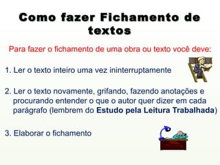 Como fazer Fichamento de
             textos
 Para fazer o fichamento de uma obra ou texto você deve:

1. Ler o texto inteiro uma vez ininterruptamente

2. Ler o texto novamente, grifando, fazendo anotações e
   procurando entender o que o autor quer dizer em cada
   parágrafo (lembrem do Estudo pela Leitura Trabalhada)

3. Elaborar o fichamento
 