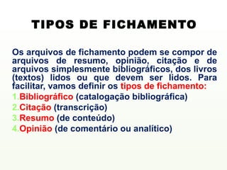 TIPOS DE FICHAMENTO

Os arquivos de fichamento podem se compor de
arquivos de resumo, opinião, citação e de
arquivos simplesmente bibliográficos, dos livros
(textos) lidos ou que devem ser lidos. Para
facilitar, vamos definir os tipos de fichamento:
1.Bibliográfico (catalogação bibliográfica)
2.Citação (transcrição)
3.Resumo (de conteúdo)
4.Opinião (de comentário ou analítico)
 