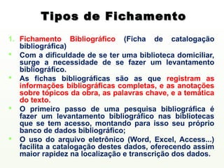 Tipos de Fichamento
1. Fichamento Bibliográfico (Ficha de catalogação
   bibliográfica)
 Com a dificuldade de se ter uma biblioteca domiciliar,
   surge a necessidade de se fazer um levantamento
   bibliográfico.
 As fichas bibliográficas são as que registram as
   informações bibliográficas completas, e as anotações
   sobre tópicos da obra, as palavras chave, e a temática
   do texto.
 O primeiro passo de uma pesquisa bibliográfica é
   fazer um levantamento bibliográfico nas bibliotecas
   que se tem acesso, montando para isso seu próprio
   banco de dados bibliográfico;
 O uso do arquivo eletrônico (Word, Excel, Access...)
   facilita a catalogação destes dados, oferecendo assim
   maior rapidez na localização e transcrição dos dados.
 