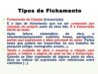 Tipos de Fichamento
2. Fichamento de Citação (transcrição)
 É o tipo de fichamento que vai ser composto por
   citações do próprio autor da obra lida. É a transcrição
   literal do texto.
 Após         leitura  sistemática      da    obra,     o
   estudante/pesquisador sublinha frases, parágrafos,
   partes que expressam a ideia principal do autor. Partes
   estas que podem ser transcritas no seu trabalho de
   pesquisa (artigo, monografia, ensaio...).
 Tendo o cuidado de abrir e encerrar a citação com
   aspas, e indicar a página da qual se fez a transcrição.
   Quando se fizer supressão de alguma parte da obra,
   deve se indicar tal supressão com reticências entre
   colchetes [...].
 