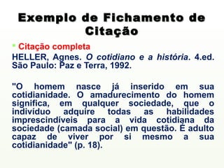 Exemplo de Fichamento de
         Citação
 Citação completa
HELLER, Agnes. O cotidiano e a história. 4.ed.
São Paulo: Paz e Terra, 1992.

"O homem nasce já inserido em sua
cotidianidade. O amadurecimento do homem
significa, em qualquer sociedade, que o
indivíduo adquire todas as habilidades
imprescindíveis para a vida cotidiana da
sociedade (camada social) em questão. É adulto
capaz de viver por si mesmo a sua
cotidianidade" (p. 18).
 