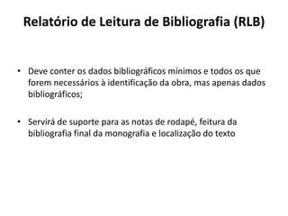 Relatório de Leitura de Bibliografia (RLB)
• Deve conter os dados bibliográficos mínimos e todos os que
forem necessários à identificação da obra, mas apenas dados
bibliográficos;
• Servirá de suporte para as notas de rodapé, feitura da
bibliografia final da monografia e localização do texto
 