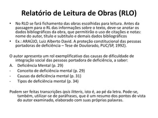 Relatório de Leitura de Obras (RLO)
• No RLO se fará fichamento das obras escolhidas para leitura. Antes da
passagem para o RL das informações sobre o texto, deve-se anotar os
dados bibliográficos da obra, que permitirão o uso de citações e notas:
nome do autor, título e subtítulo e demais dados bibliográficos
• Ex.: ARAÚJO, Luiz Alberto David. A proteção constitucional das pessoas
portadoras de deficiência – Tese de Doutorado, PUC/SP, 1992).
O autor apresenta um rol exemplificativo das causas de dificuldade de
integração social das pessoas portadora de deficiência, a saber:
A. Deficiência Mental (p. 29)
- Conceito de deficiência mental (p. 29)
- Causas da deficiência mental (p. 31)
- Tipos de deficiência mental (p. 34)
Podem ser feitas transcrições ipsis litteris, isto é, ao pé da letra. Pode-se,
também, utilizar-se de paráfrases, que é um resumo dos pontos de vista
do autor examinado, elaborado com suas próprias palavras.
 