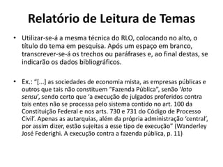 Relatório de Leitura de Temas
• Utilizar-se-á a mesma técnica do RLO, colocando no alto, o
título do tema em pesquisa. Após um espaço em branco,
transcrever-se-á os trechos ou paráfrases e, ao final destas, se
indicarão os dados bibliográficos.
• Ex.: “*...+ as sociedades de economia mista, as empresas públicas e
outros que tais não constituem “Fazenda Pública”, senão ‘lato
sensu’, sendo certo que ‘a execução de julgados proferidos contra
tais entes não se processa pelo sistema contido no art. 100 da
Constituição Federal e nos arts. 730 e 731 do Código de Processo
Civil’. Apenas as autarquias, além da própria administração ‘central’,
por assim dizer, estão sujeitas a esse tipo de execução” (Wanderley
José Federighi. A execução contra a fazenda pública, p. 11)
 