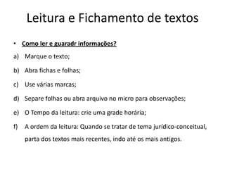 Leitura e Fichamento de textos
• Como ler e guaradr informações?
a) Marque o texto;
b) Abra fichas e folhas;
c) Use várias marcas;
d) Separe folhas ou abra arquivo no micro para observações;
e) O Tempo da leitura: crie uma grade horária;
f) A ordem da leitura: Quando se tratar de tema jurídico-conceitual,
parta dos textos mais recentes, indo até os mais antigos.
 