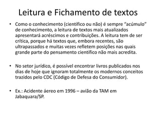 Leitura e Fichamento de textos
• Como o conhecimento (científico ou não) é sempre “acúmulo”
de conhecimento, a leitura de textos mais atualizados
apresentará acréscimos e contribuições. A leitura tem de ser
crítica, porque há textos que, embora recentes, são
ultrapassados e muitas vezes refletem posições nas quais
grande parte do pensamento científico não mais acredita.
• No setor jurídico, é possível encontrar livros publicados nos
dias de hoje que ignoram totalmente os modernos conceitos
trazidos pelo CDC (Código de Defesa do Consumidor).
• Ex.: Acidente áereo em 1996 – avião da TAM em
Jabaquara/SP.
 