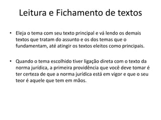 Leitura e Fichamento de textos
• Eleja o tema com seu texto principal e vá lendo os demais
textos que tratam do assunto e os dos temas que o
fundamentam, até atingir os textos eleitos como principais.
• Quando o tema escolhido tiver ligação direta com o texto da
norma jurídica, a primeira providência que você deve tomar é
ter certeza de que a norma jurídica está em vigor e que o seu
teor é aquele que tem em mãos.
 