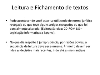 Leitura e Fichamento de textos
• Pode acontecer de você estar-se utilizando de norma jurídica
revogada ou que teve alguns artigos revogados ou que foi
parcialmente alterada. (Editora Saraiva: CD-ROM LIS –
Legislação Informatizada Saraiva).
• No que diz respeito à jurisprudência, por razões óbvias, a
sequência de leitura deve ser a mesma. Primeiro devem ser
lidas as decisões mais recentes, indo até as mais antigas
 