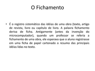 O Fichamento
• É o registro sistemático das idéias de uma obra (texto, artigo
de revista, livro ou capítulo de livro. A palavra fichamento
deriva de ficha. Antigamente (antes da invenção do
microcomputador), quando um professor se referia a
fichamento de uma obra, ele esperava que o aluno registrasse
em uma ficha de papel cartonado o resumo das principais
idéias lidas no texto.
 