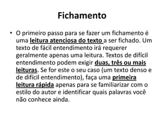 Fichamento
• O primeiro passo para se fazer um fichamento é
uma leitura atenciosa do texto a ser fichado. Um
texto de fácil entendimento irá requerer
geralmente apenas uma leitura. Textos de difícil
entendimento podem exigir duas, três ou mais
leituras. Se for este o seu caso (um texto denso e
de difícil entendimento), faça uma primeira
leitura rápida apenas para se familiarizar com o
estilo do autor e identificar quais palavras você
não conhece ainda.
 