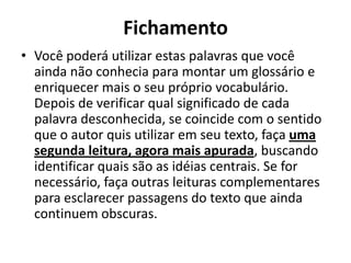 Fichamento
• Você poderá utilizar estas palavras que você
ainda não conhecia para montar um glossário e
enriquecer mais o seu próprio vocabulário.
Depois de verificar qual significado de cada
palavra desconhecida, se coincide com o sentido
que o autor quis utilizar em seu texto, faça uma
segunda leitura, agora mais apurada, buscando
identificar quais são as idéias centrais. Se for
necessário, faça outras leituras complementares
para esclarecer passagens do texto que ainda
continuem obscuras.
 