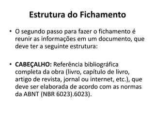 Estrutura do Fichamento
• O segundo passo para fazer o fichamento é
reunir as informações em um documento, que
deve ter a seguinte estrutura:
• CABEÇALHO: Referência bibliográfica
completa da obra (livro, capítulo de livro,
artigo de revista, jornal ou internet, etc.), que
deve ser elaborada de acordo com as normas
da ABNT (NBR 6023).6023).
 