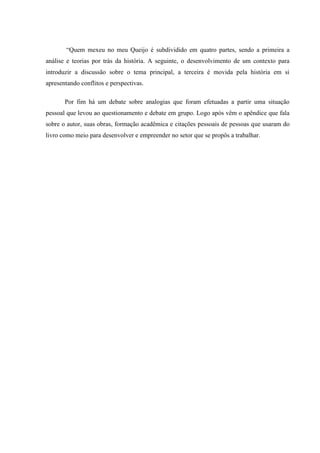 “Quem mexeu no meu Queijo é subdividido em quatro partes, sendo a primeira a
análise e teorias por trás da história. A seguinte, o desenvolvimento de um contexto para
introduzir a discussão sobre o tema principal, a terceira é movida pela história em si
apresentando conflitos e perspectivas.
Por fim há um debate sobre analogias que foram efetuadas a partir uma situação
pessoal que levou ao questionamento e debate em grupo. Logo após vêm o apêndice que fala
sobre o autor, suas obras, formação acadêmica e citações pessoais de pessoas que usaram do
livro como meio para desenvolver e empreender no setor que se propôs a trabalhar.
 