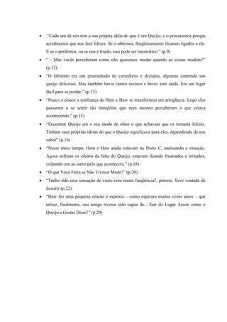 “Cada um de nós tem a sua própria idéia do que é um Queijo, e o procuramos porque
acreditamos que nos fará felizes. Se o obtemos, freqüentemente ficamos ligados a ele.
E se o perdemos, ou se nos é tirado, isso pode ser traumático.” (p.9)
“ - Mas vocês perceberam como não queremos mudar quando as coisas mudam?”
(p.12)
“O labirinto era um emaranhado de corredores e divisões, algumas contendo um
queijo delicioso. Mas também havia cantos escuros e becos sem saída. Era um lugar
fácil para se perder.” (p.13)
“Pouco a pouco a confiança de Hem e Haw se transformou em arrogância. Logo eles
passaram a se sentir tão tranqüilos que nem mesmo perceberam o que estava
acontecendo.” (p.15)
“Encontrar Queijo era o seu modo de obter o que achavam que os tornaria felizes.
Tinham suas próprias idéias do que o Queijo significava para eles, dependendo de seu
sabor” (p.16)
“Nesse meio tempo, Hem e Haw ainda estavam no Posto C, analisando a situação.
Agora sofriam os efeitos da falta do Queijo. estavam ficando frustrados e irritados,
culpando um ao outro pelo que acontecera.” (p.18)
“O que Você Faria se Não Tivesse Medo?” (p.20)
“Tenho tido essa sensação de vazio com muita freqüência", pensou. Teve vontade de
desistir.(p.22)
“Haw fez uma pequena oração e esperou – como esperara muitas vezes antes – que
talvez, finalmente, seu amigo tivesse sido capaz de... Sair do Lugar Assim como o
Queijo e Gostar Disso!” (p.29)
 