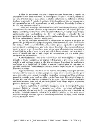 A ideia de pensamento individual é importante para desenvolver o conceito de
empreendedorismo. Intrinsecamente o ser humano possui conceito de felicidade, mesmo que
de forma primitiva ele nos indica situações, objetos, sentimentos que traduzem do abstrato
tendendo ao concreto. A variação de estímulos é viável para incentivar o ser a se adaptar as
diversas ocasiões que terão, principalmente na vida profissional diminuindo significam a
incidência de traumas e frustrações.
O hábito muitas vezes pode se confundir com rotina ou qualquer palavra que expresse
costume em suas variantes situações de aplicabilidade. Observando um conceito pessoal,o
hábito é importante pois te capacita a realizar determinada função,pois se tem característica e
conhecimento para aquilo,embora útil deve ser explorada a extensão do seu
conceito,principalmente a que viabiliza a melhor performance de desenvolvimento do seu
hábito ou melhor conceito, trabalho a ser executado.
No caso de lidar com possibilidades é indispensável se projetar o que pode ser
promissor,o que há potencial,o que pode ser guardo e utilizado em outro caso e o que se deve
ser excluído dentre as possibilidades.Lewis Carrol quando argumenta a personagem
Alice,evidencia no diálogo com o gato o não traçado de método pela menina,inviabilizando
assim a chega a um destino.Quem quer chegar deve obrigatoriamente completar a
transitividade do verbo. Chegar em...e a partir daí facilidade o manejo com o projeto e o
método.Exemplificando,não se pode chegar ao jardim,mesmo que este sendo secreto
embarcando em um submarino.
A estabilidade muitas vezes leva a acomodação,no caso de um negócio não ampliar o
mercado ou limitar o conceito de um empresa pode interferir no processo de ascensão,pois
quando se está habituado somente a lidar com um número determinado de paradigmas o
profissional perca flexibilidade de resolver o desvios e complicações que aparecem nas
gerências e comércios.É evidenciado em estresse e irritação do profissional por diagnosticar
novas vias de acesso.
Julgar a si mesmo e seus atos é um dos métodos inteligente e práticos para encontrar
soluções cabíveis, antes que o estresse,arrogância e outro males se manifestem mais que a
razão destruindo assim o grande potencial da equipe,claro equipe pois as idéias unicamente
pessoais e irrevogáveis não propiciam efeito benéfico.Esses danos físicos e psicológicos são
locados pelo fator medo,esse que vezes destrói e reconstrói.Perguntar o motivo,causas,fazer
um estudo relevante sobre esse ele no caráter pessoal e em equipe, propicia a resultados
positivos mesmo que a longo prazo.
O fluxo de recebimento de informações e adequação não é o mesmo pra todos,sendo
assim,ser didático e estimular o raciocínio nos colegas com maior dificuldade é
interessante,pois além de uma melhora na auto-estima,seus rendimentos e propensão de
trabalho é ampliado,renovando muitas vezes o objetivo principal ao que levou aquela
instituição,emprego.Saindo do lugar e se sentir bem por caminhar em novos campos mesmos
que seja de lírios ou pedras.
Spencer Johnson, M. D. Quem mexeu no meu. Record: Formato Editorial PDF, 2000. 37 p.
 