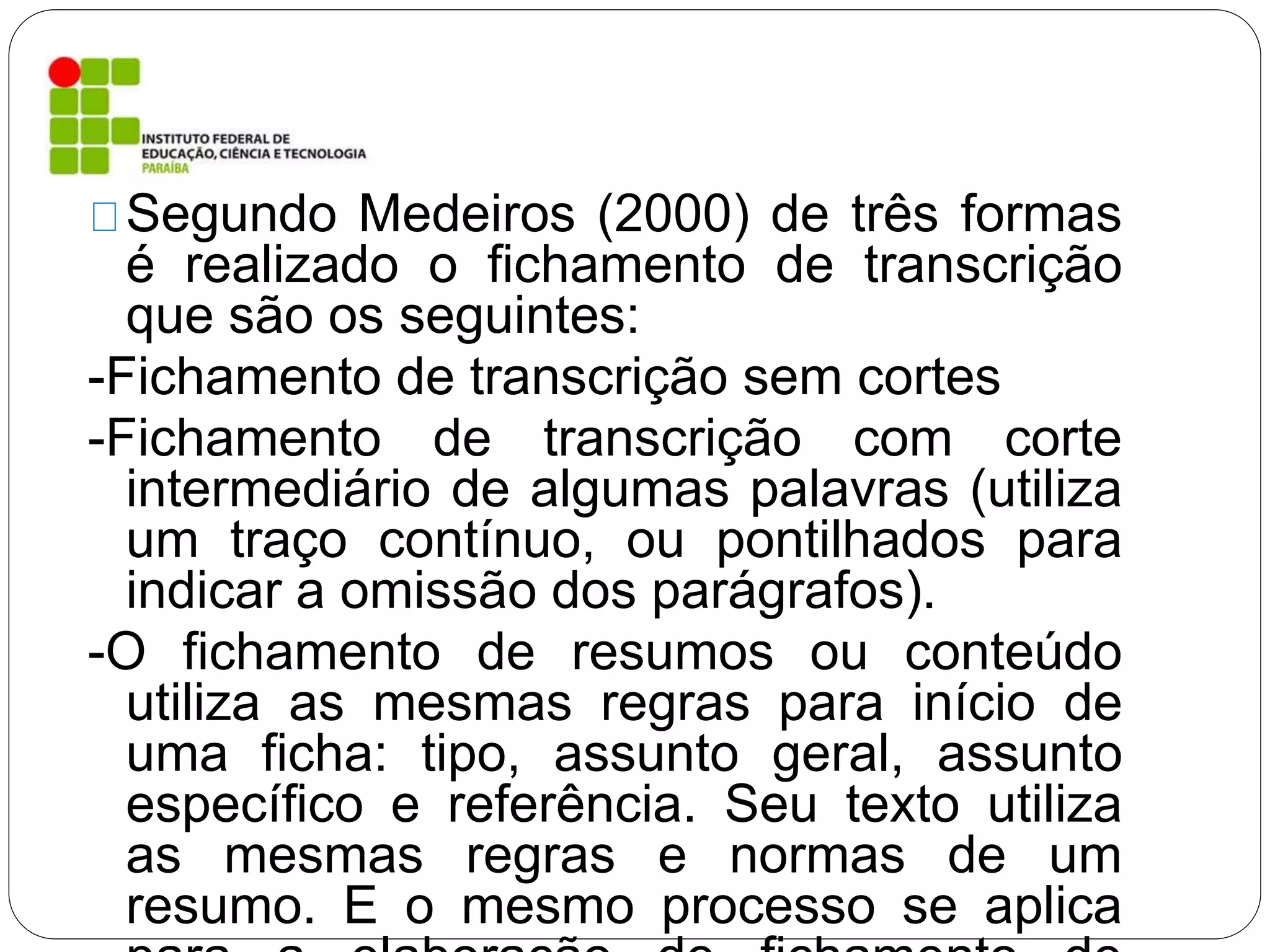 Segundo Medeiros (2000) de três formas
é realizado o fichamento de transcrição
que são os seguintes:
-Fichamento de transcrição sem cortes
-Fichamento de transcrição com corte
intermediário de algumas palavras (utiliza
um traço contínuo, ou pontilhados para
indicar a omissão dos parágrafos).
-O fichamento de resumos ou conteúdo
utiliza as mesmas regras para início de
uma ficha: tipo, assunto geral, assunto
específico e referência. Seu texto utiliza
as mesmas regras e normas de um
resumo. E o mesmo processo se aplica
 