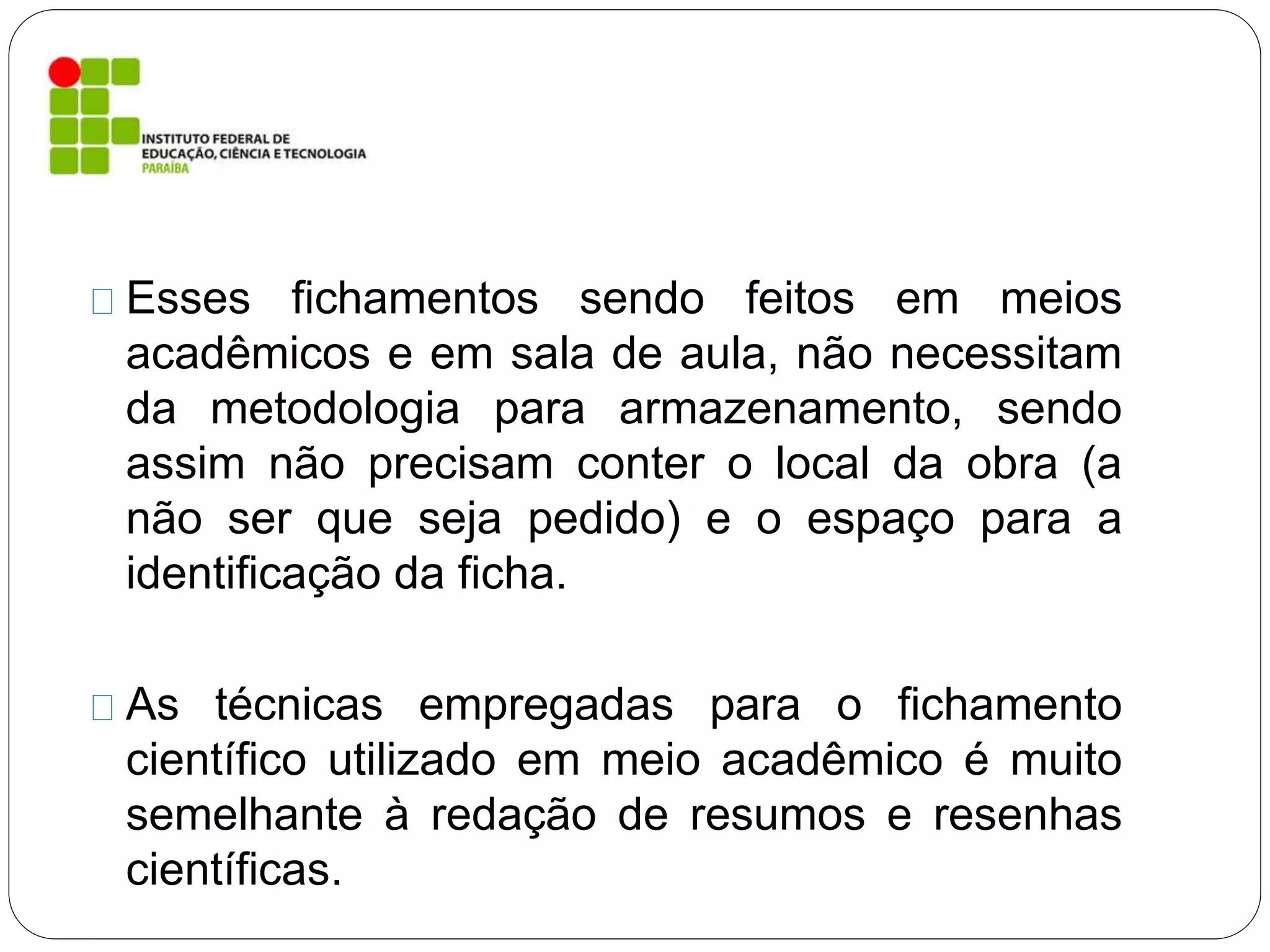 Esses fichamentos sendo feitos em meios
acadêmicos e em sala de aula, não necessitam
da metodologia para armazenamento, sendo
assim não precisam conter o local da obra (a
não ser que seja pedido) e o espaço para a
identificação da ficha.
As técnicas empregadas para o fichamento
científico utilizado em meio acadêmico é muito
semelhante à redação de resumos e resenhas
científicas.
 