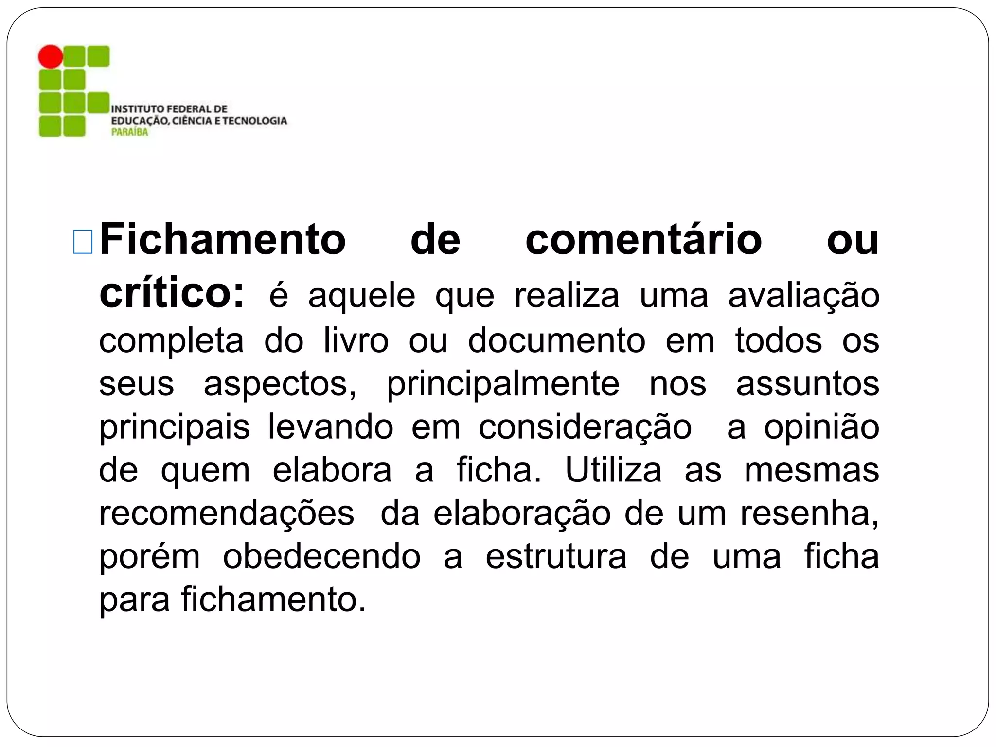 Fichamento de comentário ou
crítico: é aquele que realiza uma avaliação
completa do livro ou documento em todos os
seus aspectos, principalmente nos assuntos
principais levando em consideração a opinião
de quem elabora a ficha. Utiliza as mesmas
recomendações da elaboração de um resenha,
porém obedecendo a estrutura de uma ficha
para fichamento.
 