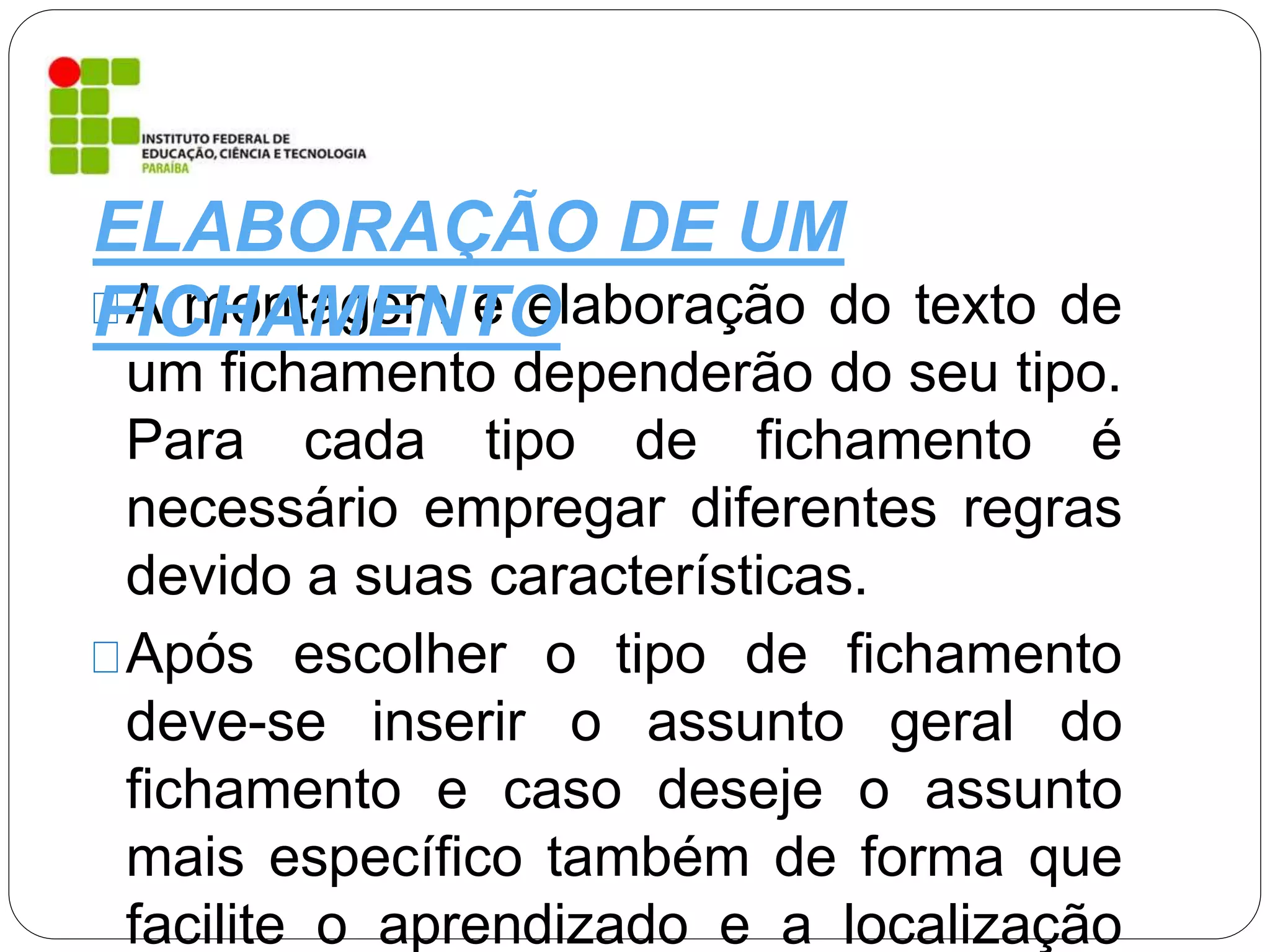 A montagem e elaboração do texto de
um fichamento dependerão do seu tipo.
Para cada tipo de fichamento é
necessário empregar diferentes regras
devido a suas características.
Após escolher o tipo de fichamento
deve-se inserir o assunto geral do
fichamento e caso deseje o assunto
mais específico também de forma que
facilite o aprendizado e a localização
ELABORAÇÃO DE UM
FICHAMENTO
 