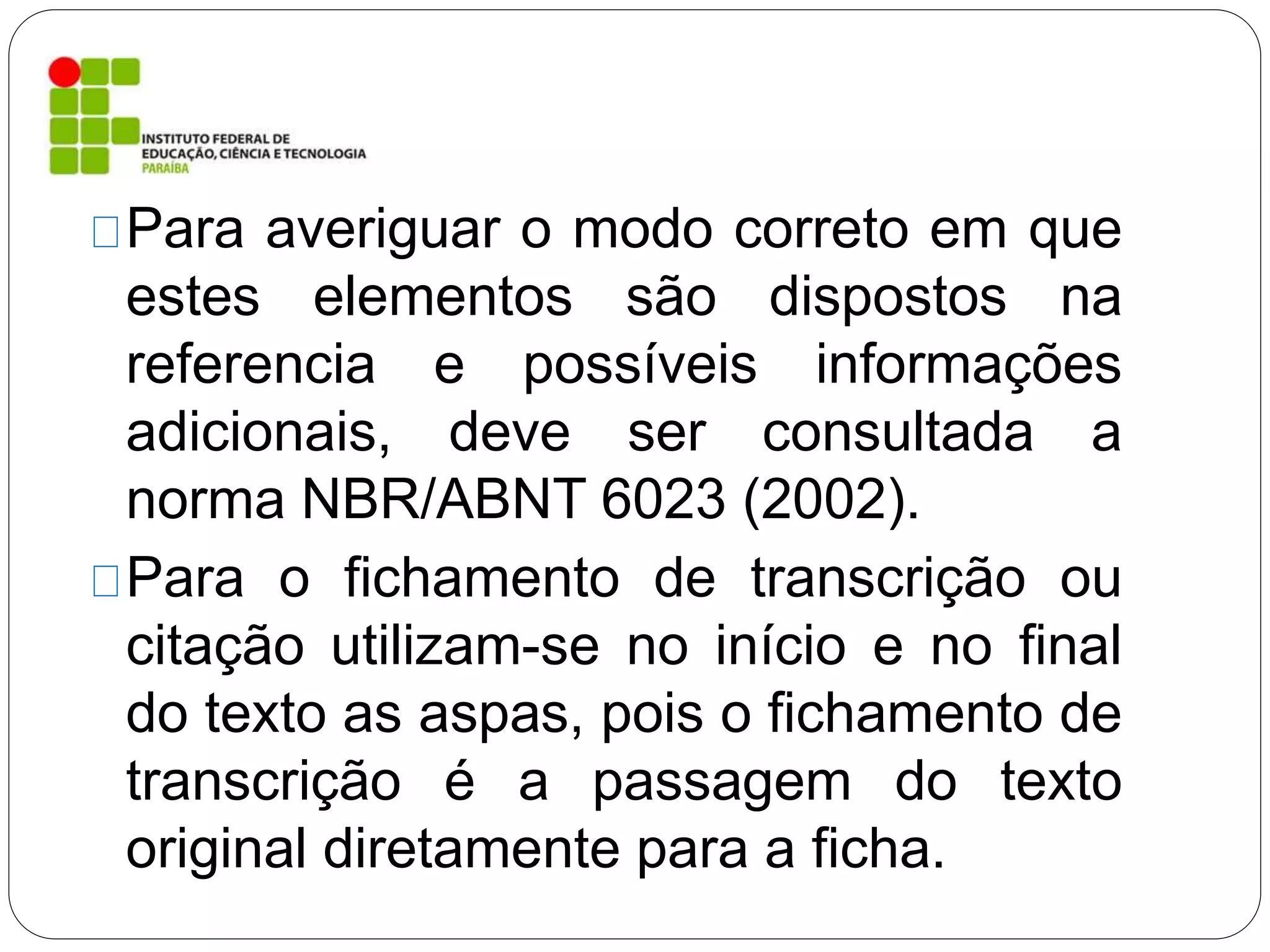 Para averiguar o modo correto em que
estes elementos são dispostos na
referencia e possíveis informações
adicionais, deve ser consultada a
norma NBR/ABNT 6023 (2002).
Para o fichamento de transcrição ou
citação utilizam-se no início e no final
do texto as aspas, pois o fichamento de
transcrição é a passagem do texto
original diretamente para a ficha.
 