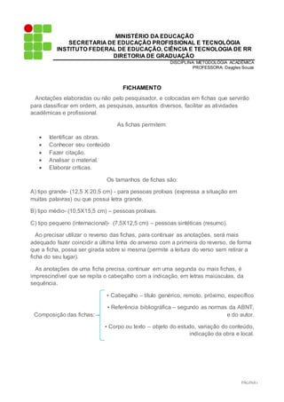 PÁGINA1
MINISTÉRIO DA EDUCAÇÃO
SECRETARIA DE EDUCAÇÃO PROFISSIONAL E TECNOLÓGIA
INSTITUTO FEDERAL DE EDUCAÇÃO, CIÊNCIA E TECNOLOGIA DE RR
DIRETORIA DE GRADUAÇÃO
DISCIPLINA: METODOLÓGIA ACADÊMICA
PROFESSORA: Daygles Souza
FICHAMENTO
Anotações elaboradas ou não pelo pesquisador, e colocadas em fichas que servirão
para classificar em ordem, as pesquisas, assuntos diversos, facilitar as atividades
acadêmicas e profissional.
As fichas permitem:
 Identificar as obras.
 Conhecer seu conteúdo
 Fazer citação.
 Analisar o material.
 Elaborar críticas.
Os tamanhos de fichas são:
A) tipo grande- (12,5 X 20,5 cm) - para pessoas prolixas (expressa a situação em
muitas palavras) ou que possui letra grande.
B) tipo médio- (10,5X15,5 cm) – pessoas prolixas.
C) tipo pequeno (internacional)- (7,5X12,5 cm) – pessoas sintéticas (resumo).
Ao precisar utilizar o reverso das fichas, para continuar as anotações, será mais
adequado fazer coincidir a última linha do anverso com a primeira do reverso, de forma
que a ficha, possa ser girada sobre si mesma (permite a leitura do verso sem retirar a
ficha do seu lugar).
As anotações de uma ficha precisa, continuar em uma segunda ou mais fichas, é
imprescindível que se repita o cabeçalho com a indicação, em letras maiúsculas, da
sequência.
▪ Cabeçalho – título genérico, remoto, próximo, específico
▪ Referência bibliográfica – segundo as normas da ABNT,
Composição das fichas: e do autor.
▪ Corpo ou texto – objeto do estudo, variação do conteúdo,
indicação da obra e local.
 