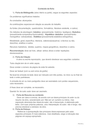 PÁGINA2
Conteúdo da ficha
1) Ficha de Bibliografia (obra inteira ou parte), segue os seguintes aspectos:
Os problemas significativos tratados
As conclusões alcançadas.
As contribuições especiais em relação ao assunto do trabalho.
As fontes (documentação, questionários, formulários, literatura existente, e outros)
Os métodos de abordagem: Indutivo- (procedimento- histórico- tipológico). Dedutivo-
(procedimento-comparativo-funcionalista). Hipotético- dedutivo- (procedimento-
monográfico- estruturalista). Dialético-(procedimento-estatístico-etnográfico).
Modalidade, geral, específica, intensiva, extensiva(exaustiva) e técnica ou não,
descritiva, analítica e outros.
Recursos ilustrativos, tabelas, quadros, mapas geográficos, desenhos e outros.
Recomendação: deve ser livre, utilizar verbos ativos e evitar repetições
desnecessárias.
2) Ficha de Citação
A obra ou escrito reproduzido, que deverá obedecer aos seguintes cuidados:
Toda citação tem de vir entre aspas.
Deve constar o número da página de onde foi extraído
Deve ser textual (com ou sem erros de grafia)
No local da omissão do texto deve ser indicado com três pontos, no início ou no final do
texto e entre parênteses.
A omissão de um ou mais parágrafos deve ser assinalado com pontos sequenciais,
caso necessário.
A frase deve ser completa, se necessário.
Quando for de outro autor deve ser assinado.
3) Ficha de Resumo ou conteúdo
Deve ser clara e concisa, de acordo com as ideais principais do autor ou do
resumo da obra, caracterizado por: Não ser um sumário ou índice, mas
exposição abreviada das ideais do autor; não é transcrição, é elaborada pelo
leitor, com suas próprias palavras, uma interpretação do autor; não é longa; não
precisa obedecer a estrutura da obra.
4) Ficha de Esboço
Refere-se à apresentação das principais ideais expressas pelo autor,
aspectos principais: É mais extensiva, mais detalhada, exige a indicação das
páginas em espaço apropriado.
 