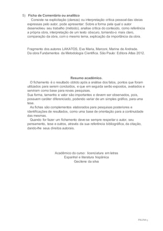 PÁGINA3
5) Ficha de Comentário ou analítico
Consiste na explicitação (clareza) ou interpretação crítica pessoal das ideias
expressas pelo autor, pode apresentar: Sobre a forma pela qual o autor
desenvolveu seu trabalho (método), analise crítica do conteúdo, como referência
a própria obra, interpretação de um texto obscuro, tornando-o mais claro,
comparação da obra, com o mesmo tema, explicação da importância da obra.
Fragmento dos autores LAKATOS, Eva Maria, Marconi, Marina de Andrade.
Da obra Fundamentos da Metodologia Científica. São Paulo: Editora Atlas 2012.
Resumo acadêmico.
O fichamento é o resultado obtido após a análise dos fatos, pontos que foram
utilizados para serem concluídos, e que em seguida serão expostos, avaliados e
serviram como base para novas pesquisas.
Sua forma, tamanho e valor são importantes e devem ser observados, pois,
possuem caráter diferenciado, podendo variar de um simples gráfico, para uma
tese.
As fichas são complementos elaborados para pesquisas posteriores e
identificações de resultados, como uma base de orientação para a continuidade
das mesmas.
Quando for fazer um fichamento deve-se sempre respeitar o autor, seu
pensamento, tese e outros, através da sua referência bibliográfica, da citação,
dando-lhe seus direitos autorais.
Acadêmico do curso: licenciatura em letras
Espanhol e literatura hispânica
Gecilene da silva
 