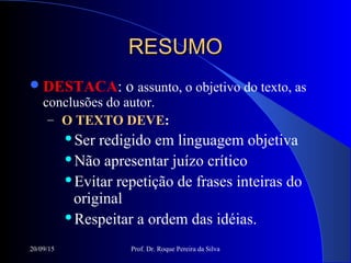 20/09/15 Prof. Dr. Roque Pereira da Silva
RESUMORESUMO
DESTACA: o assunto, o objetivo do texto, as
conclusões do autor.
– O TEXTO DEVE:
Ser redigido em linguagem objetiva
Não apresentar juízo crítico
Evitar repetição de frases inteiras do
original
Respeitar a ordem das idéias.
 
