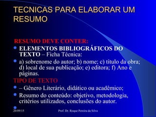20/09/15 Prof. Dr. Roque Pereira da Silva
TECNICAS PARA ELABORAR UMTECNICAS PARA ELABORAR UM
RESUMORESUMO
RESUMO DEVE CONTER:
 ELEMENTOS BIBLIOGRÁFICOS DO
TEXTO – Ficha Técnica:
 a) sobrenome do autor; b) nome; c) título da obra;
d) local de sua publicação; e) editora; f) Ano e
páginas.
TIPO DE TEXTO
 – Gênero Literário, didático ou acadêmico;
 Resumo do conteúdo: objetivo, metodologia,
critérios utilizados, conclusões do autor.

 