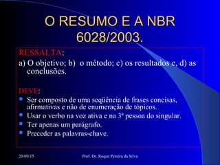 20/09/15 Prof. Dr. Roque Pereira da Silva
O RESUMO E A NBRO RESUMO E A NBR
6028/2003.6028/2003.
RESSALTA:
a) O objetivo; b) o método; c) os resultados e, d) as
conclusões.
DEVE:
 Ser composto de uma seqüência de frases concisas,
afirmativas e não de enumeração de tópicos.
 Usar o verbo na voz ativa e na 3ª pessoa do singular.
 Ter apenas um parágrafo.
 Preceder as palavras-chave.
 