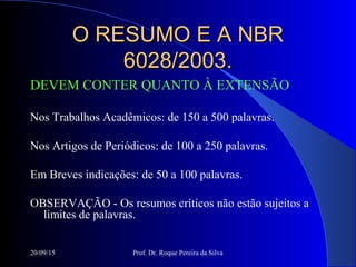20/09/15 Prof. Dr. Roque Pereira da Silva
O RESUMO E A NBRO RESUMO E A NBR
6028/2003.6028/2003.
DEVEM CONTER QUANTO À EXTENSÃO
Nos Trabalhos Acadêmicos: de 150 a 500 palavras.
Nos Artigos de Periódicos: de 100 a 250 palavras.
Em Breves indicações: de 50 a 100 palavras.
OBSERVAÇÃO - Os resumos críticos não estão sujeitos a
limites de palavras.
 